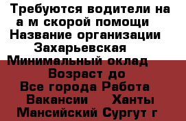 Требуются водители на а/м скорой помощи. › Название организации ­ Захарьевская 8 › Минимальный оклад ­ 60 000 › Возраст до ­ 60 - Все города Работа » Вакансии   . Ханты-Мансийский,Сургут г.